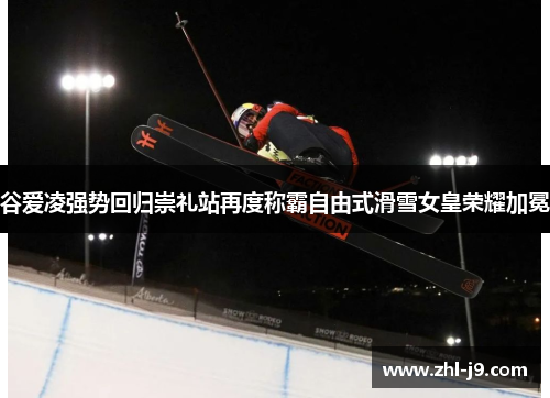 谷爱凌强势回归崇礼站再度称霸自由式滑雪女皇荣耀加冕