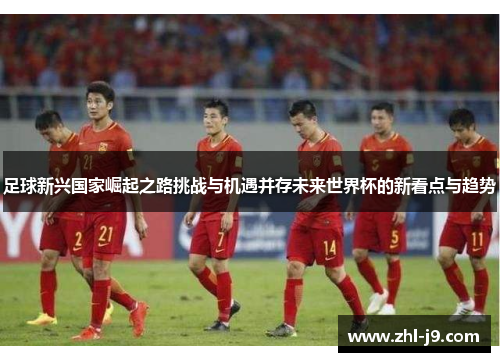 足球新兴国家崛起之路挑战与机遇并存未来世界杯的新看点与趋势