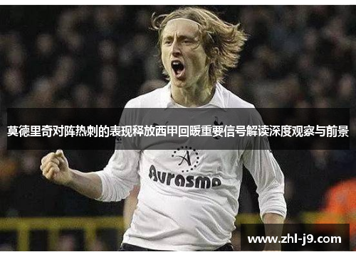 莫德里奇对阵热刺的表现释放西甲回暖重要信号解读深度观察与前景 莫德里奇对阵热刺的表现释放西甲回暖重要信号解读深度观察与前景
