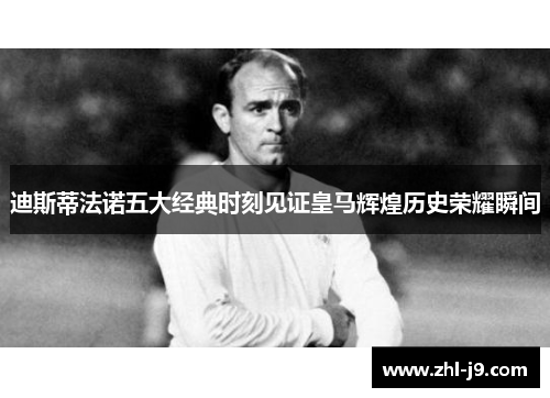 迪斯蒂法诺五大经典时刻见证皇马辉煌历史荣耀瞬间