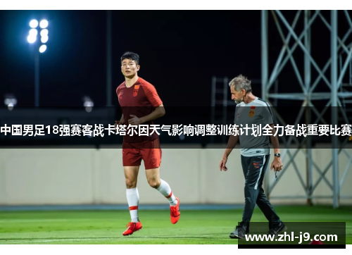 中国男足18强赛客战卡塔尔因天气影响调整训练计划全力备战重要比赛