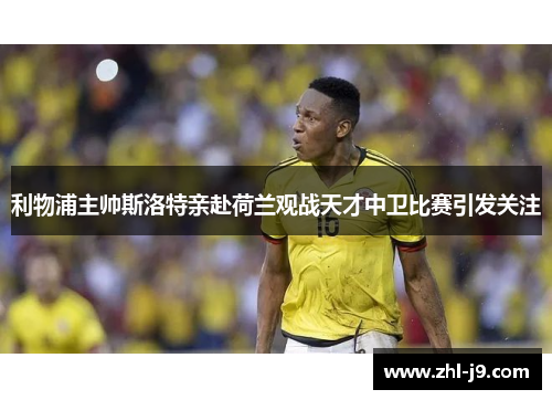 利物浦主帅斯洛特亲赴荷兰观战天才中卫比赛引发关注