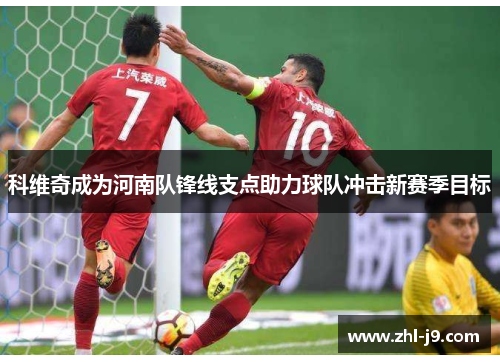 科维奇成为河南队锋线支点助力球队冲击新赛季目标 科维奇成为河南队锋线支点助力球队冲击新赛季目标
