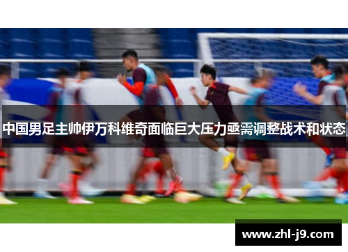 中国男足主帅伊万科维奇面临巨大压力亟需调整战术和状态 中国男足主帅伊万科维奇面临巨大压力亟需调整战术和状态