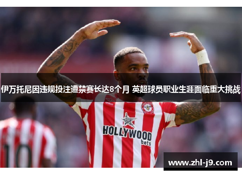 伊万托尼因违规投注遭禁赛长达8个月 英超球员职业生涯面临重大挑战 伊万托尼因违规投注遭禁赛长达8个月 英超球员职业生涯面临重大挑战