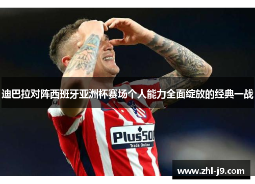 迪巴拉对阵西班牙亚洲杯赛场个人能力全面绽放的经典一战 迪巴拉对阵西班牙亚洲杯赛场个人能力全面绽放的经典一战