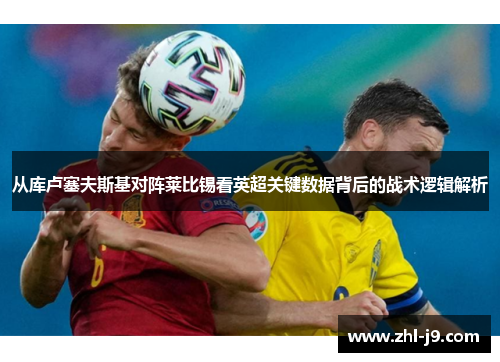 从库卢塞夫斯基对阵莱比锡看英超关键数据背后的战术逻辑解析 从库卢塞夫斯基对阵莱比锡看英超关键数据背后的战术逻辑解析