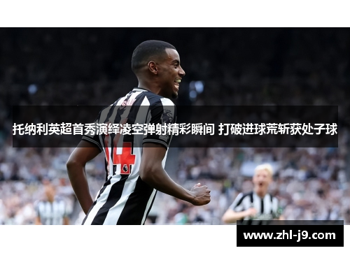 托纳利英超首秀演绎凌空弹射精彩瞬间 打破进球荒斩获处子球 托纳利英超首秀演绎凌空弹射精彩瞬间 打破进球荒斩获处子球