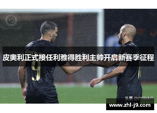 皮奥利正式接任利雅得胜利主帅开启新赛季征程