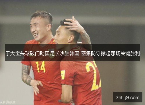 于大宝头球破门助国足长沙胜韩国 密集防守撑起那场关键胜利 于大宝头球破门助国足长沙胜韩国 密集防守撑起那场关键胜利